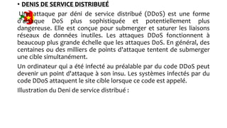 • DENIS DE SERVICE DISTRIBUEÉ
Une attaque par déni de service distribué (DDoS) est une forme
d'attaque DoS plus sophistiquée et potentiellement plus
dangereuse. Elle est conçue pour submerger et saturer les liaisons
réseaux de données inutiles. Les attaques DDoS fonctionnent à
beaucoup plus grande échelle que les attaques DoS. En général, des
centaines ou des milliers de points d'attaque tentent de submerger
une cible simultanément.
Un ordinateur qui a été infecté au préalable par du code DDoS peut
devenir un point d'attaque à son insu. Les systèmes infectés par du
code DDoS attaquent le site cible lorsque ce code est appelé.
Illustration du Deni de service distribué :
 