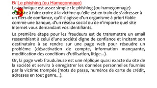 B/ Le phishing (ou Hameçonnage)
La technique est assez simple : le phishing (ou hameçonnage)
consiste à faire croire à la victime qu'elle est en train de s'adresser à
un tiers de confiance, qu'il s'agisse d'un organisme à priori fiable
comme une banque, d'un réseau social ou de n'importe quel site
internet vous demandant vos identifiants.
La première étape pour les fraudeurs est de transmettre un email
ressemblant à celui d'une société digne de confiance et incitant son
destinataire à se rendre sur une page web pour résoudre un
problème (désactivation de compte, information manquante,
modification des conditions d'utilisation, litige...).
Or, la page web frauduleuse est une réplique quasi exacte du site de
la société et servira à enregistrer les données personnelles fournies
par la victime trompée (mots de passe, numéros de carte de crédit,
adresses en tout genre...).
 