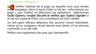 • Comment y échapper ?
il faut vérifier l’adresse de la page sur laquelle vous vous rendez
votre navigateur (dans la barre d’état ou via les « Informations sur
page » sous Firefox) en effectuant ces opérations : sélectionnez
Outils Options, l’onglet Sécurité et vérifiez que l’option Signaler si
le site est suspecté d’être une contrefaçon est bien validée.
Un anti-spam efficace détectera très souvent l’email malveillant.
même qu’un navigateur récent devrait vous alerter s’il se retrouve
confronter à un site web
Méfiez-vous également des pop-ups intempestifs.
 
