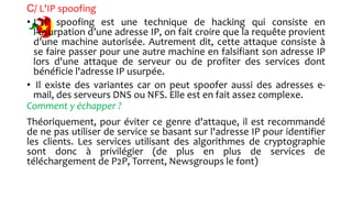 C/ L'IP spoofing
• L’IP spoofing est une technique de hacking qui consiste en
l’usurpation d’une adresse IP, on fait croire que la requête provient
d’une machine autorisée. Autrement dit, cette attaque consiste à
se faire passer pour une autre machine en falsifiant son adresse IP
lors d'une attaque de serveur ou de profiter des services dont
bénéficie l'adresse IP usurpée.
• Il existe des variantes car on peut spoofer aussi des adresses e-
mail, des serveurs DNS ou NFS. Elle est en fait assez complexe.
Comment y échapper ?
Théoriquement, pour éviter ce genre d'attaque, il est recommandé
de ne pas utiliser de service se basant sur l'adresse IP pour identifier
les clients. Les services utilisant des algorithmes de cryptographie
sont donc à privilégier (de plus en plus de services de
téléchargement de P2P, Torrent, Newsgroups le font)
 