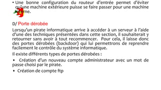 • Une bonne configuration du routeur d’entrée permet d’éviter
qu’une machine extérieure puisse se faire passer pour une machine
interne.
D/ Porte dérobée
Lorsqu’un pirate informatique arrive à accéder à un serveur à l’aide
d’une des techniques présentées dans cette section, il souhaiterait y
retourner sans avoir à tout recommencer. Pour cela, il laisse donc
des portes dérobées (backdoor) qui lui permettrons de reprendre
facilement le contrôle du système informatique.
Il existe différents types de portes dérobées :
• Création d’un nouveau compte administrateur avec un mot de
passe choisi par le pirate.
• Création de compte ftp
 