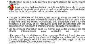 • Modification des règles du pare-feu pour qu’il accepte des connections
externes.
• Dans tous les cas, l’administrateur pert le contrôle total du système
informatique. Le pirate peut alors récupérer les données qu’il souhaite,
voler des mots de passe ou même détruire des données.
• Une porte dérobée, ou backdoor, est un programme ou une foncton
invisible permettant à un individu de prendre le contrôle d'un ordinateur
à des fins plus ou moins malicieuses. Ces backdoors sont souvent
intégrées à un virus, et se répliquent donc par elles-mêmes afin de
contaminer un maximum d'ordinateurs pour constituer des botnets.
• Les techniques d'infection sont les mêmes que celles utilisées par les
pirates informatiques pour répandre un virus :
- Par spamming : la victime reçoit un message l'incitant à exécuter une
pièce jointe contenant la backdoor ou à cliquer sur un lien qui l'enverra
sur une page piégée où il lui sera demandé de télécharger un fichier
(codec manquant, activeX, faux antivirus...).
 