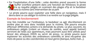• Par l'exploitation d'une faille : cette dernière prend souvent la forme
d'un buffer overflow présent dans une fonction de Windows: le pirate
enverra sa requête piégée en scannant des plages d'ip et la backdoor
infectera la victime sans intervention de sa part
• Le pirate pourra aussi exploiter une faille dans un navigateur, mais il
devra dans ce cas obliger la victime à se rendre sur la page piégée.
Exemple de fonctionnement
Une fois installée sur l'ordinateur, la backdoor va agir discrètement en
arrière plan et sera donc invisible pour la victime. Elle pourra ensuite
effectuer différentes actions à la demande du pirate. Le plus souvent, les
ordinateurs piégés (créant un réseau de zombis, aussi appelé botnet)
serviront de relais aux spammeurs, mais pourront aussi être utilisés pour
lancer des attaques DDOS ou servir de proxy. Le pirate pourra aussi
espionner les activités des ordinateurs contrôlés et ainsi récupérer des
mots de passe ou des coordonnées en tout genre (banque, boite mail...).
 