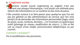 E/ L’ingénierie sociale
• L’ingénierie sociale (social engineering en anglais) n’est pas
vraiment une attaque informatique, c’est plutôt une méthode pour
obtenir des informations sur un système ou des mots de passe.
• Elle consiste surtout à se faire passer pour quelqu’un que l’on est
pas (en général un des administrateurs du serveur que l’on veut
pirater) et de demander des informations personnelles (login, mots
de passe, accès, numéros, données…) en inventant un quelconque
motif (plantage du réseau, modification de celui-ci…). Elle se fait
soit au moyen d’une simple communication téléphonique ou par
courriel.
Comment y echapper?
Par la sensibilisation des personnes.
 