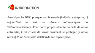 INTRODUCTION
Envahi par les NTIC, presque tout le monde (Individu, entreprise,...)
aujourd’hui se sert de réseaux informatiques ou
Télécommunications. Pour notre propre sécurité ou celle de notre
entreprise, il est crucial de savoir comment se protéger (a notre
niveau) d'une éventuelle violation de son espace prive.
 