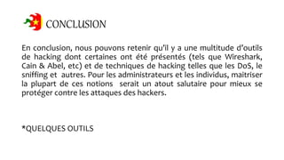 CONCLUSION
En conclusion, nous pouvons retenir qu’il y a une multitude d’outils
de hacking dont certaines ont été présentés (tels que Wireshark,
Cain & Abel, etc) et de techniques de hacking telles que les DoS, le
sniffing et autres. Pour les administrateurs et les individus, maitriser
la plupart de ces notions serait un atout salutaire pour mieux se
protéger contre les attaques des hackers.
*QUELQUES OUTILS
 