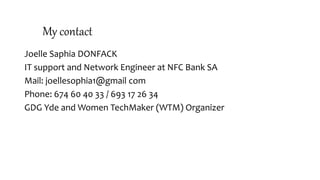 My contact
Joelle Saphia DONFACK
IT support and Network Engineer at NFC Bank SA
Mail: joellesophia1@gmail com
Phone: 674 60 40 33 / 693 17 26 34
GDG Yde and Women TechMaker (WTM) Organizer
 