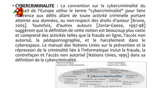 • CYBERCRIMINALITE : La convention sur la cybercriminalité du
Conseil de l'Europe utilise le terme "cybercriminalité" pour faire
référence aux délits allant de toute activité criminelle portant
atteinte aux données, au non-respect des droits d'auteur [Krone,
2005]. Toutefois, d'autres auteurs [Zeviar-Geese, 1997-98]
suggèrent que la définition de cette notion est beaucoup plus vaste
et comprend des activités telles que la fraude en ligne, l'accès non
autorisé, la pédopornographie, et le harcèlement dans le
cyberespace. Le manuel des Nations Unies sur la prévention et la
répression de la criminalité liée à l'informatique inclut la fraude, la
contrefaçon et l'accès non autorisé [Nations Unies, 1995] dans sa
définition de la cybercriminalité.
 