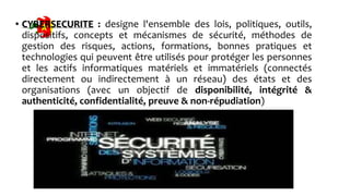 • CYBERSECURITE : designe l'ensemble des lois, politiques, outils,
dispositifs, concepts et mécanismes de sécurité, méthodes de
gestion des risques, actions, formations, bonnes pratiques et
technologies qui peuvent être utilisés pour protéger les personnes
et les actifs informatiques matériels et immatériels (connectés
directement ou indirectement à un réseau) des états et des
organisations (avec un objectif de disponibilité, intégrité &
authenticité, confidentialité, preuve & non-répudiation)
 