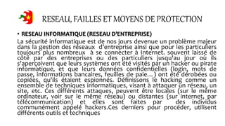 RESEAU, FAILLES ET MOYENS DE PROTECTION
• RESEAU INFORMATIQUE (RESEAU D’ENTREPRISE)
La sécurité informatique est de nos jours devenue un problème majeur
dans la gestion des réseaux d’entreprise ainsi que pour les particuliers
toujours plus nombreux à se connecter à Internet. souvent laissé de
côté par des entreprises ou des particuliers jusqu'au jour où ils
s'aperçoivent que leurs systèmes ont été visités par un hacker ou pirate
informatique, et que leurs données confidentielles (login, mots de
passe, informations bancaires, feuilles de paie…) ont été dérobées ou
copiées, qu'ils étaient espionnés. Définissons le hacking comme un
ensemble de techniques informatiques, visant à attaquer un réseau, un
site, etc. Ces différents attaques, peuvent être locales (sur le même
ordinateur, voir sur le même réseau) ou distantes (sur internet, par
télécommunication) et elles sont faites par des individus
communément appelé hackers.Ces derniers pour procéder, utilisent
différents outils et techniques
 
