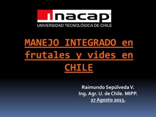 MANEJO INTEGRADO en
frutales y vides en
CHILE
Raimundo SepúlvedaV.
Ing. Agr. U. de Chile. MIPP.
27 Agosto 2013.
UNIVERSIDAD TECNOLÓGICA DE CHILE
 