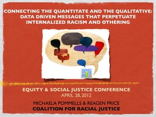 CONNECTING THE QUANTITATE AND THE QUALITATIVE:
    DATA DRIVEN MESSAGES THAT PERPETUATE
      INTERNALIZED RACISM AND OTHERING




     EQUITY & SOCIAL JUSTICE CONFERENCE
                 APRIL 28, 2012
        MICHAELA POMMELLS & REAGEN PRICE
        COALITION FOR RACIAL JUSTICE
 