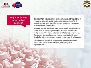 Acompanham parcialmente as informações sobre política e
economia pois são temas que geram desconforto (pela
quantidade de notícias ruins que os envolvem e questões
relacionadas a corrupção).
As redes sociais iniciaram uma abertura do público para o
tema, mas as polarizações antes, durante e depois das
eleições presidenciais acabaram os afastando novamente.
Comparam a situação com a mesma rivalidade vivida no
futebol e não enxergam agregação nesse tipo de discussão.
Sentem falta de fontes confiáveis e imparciais sobre o
tema, bem como de referências políticas que os
representem.
O que os jovens
falam sobre
política?
 