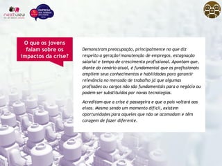 Demonstram preocupação, principalmente no que diz
respeito a geração/manutenção de empregos, estagnação
salarial e tempo de crescimento profissional. Apontam que,
diante do cenário atual, é fundamental que os profissionais
ampliem seus conhecimentos e habilidades para garantir
relevância no mercado de trabalho já que algumas
profissões ou cargos não são fundamentais para o negócio ou
podem ser substituídos por novas tecnologias.
Acreditam que a crise é passageira e que o país voltará aos
eixos. Mesmo sendo um momento difícil, existem
oportunidades para aqueles que não se acomodam e têm
coragem de fazer diferente.
O que os jovens
falam sobre os
impactos da crise?
 