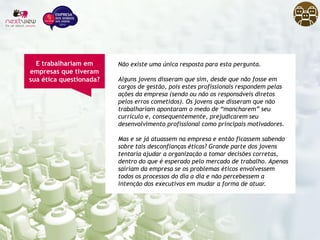 Não existe uma única resposta para esta pergunta.
Alguns jovens disseram que sim, desde que não fosse em
cargos de gestão, pois estes profissionais respondem pelas
ações da empresa (sendo ou não os responsáveis diretos
pelos erros cometidos). Os jovens que disseram que não
trabalhariam apontaram o medo de “mancharem” seu
currículo e, consequentemente, prejudicarem seu
desenvolvimento profissional como principais motivadores.
Mas e se já atuassem na empresa e então ficassem sabendo
sobre tais desconfianças éticas? Grande parte dos jovens
tentaria ajudar a organização a tomar decisões corretas,
dentro do que é esperado pelo mercado de trabalho. Apenas
sairiam da empresa se os problemas éticos envolvessem
todos os processos do dia a dia e não percebessem a
intenção dos executivos em mudar a forma de atuar.
E trabalhariam em
empresas que tiveram
sua ética questionada?
 