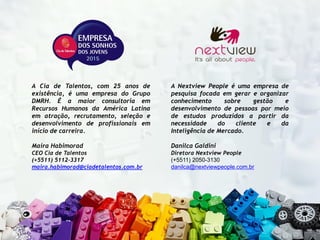 A Cia de Talentos, com 25 anos de
existência, é uma empresa do Grupo
DMRH. É a maior consultoria em
Recursos Humanos da América Latina
em atração, recrutamento, seleção e
desenvolvimento de profissionais em
início de carreira.
Maira Habimorad
CEO Cia de Talentos
(+5511) 5112-3317
maira.habimorad@ciadetalentos.com.br
A Nextview People é uma empresa de
pesquisa focada em gerar e organizar
conhecimento sobre gestão e
desenvolvimento de pessoas por meio
de estudos produzidos a partir da
necessidade do cliente e da
Inteligência de Mercado.
Danilca Galdini
Diretora Nextview People
(+5511) 2050-3130
danilca@nextviewpeople.com.br
 
