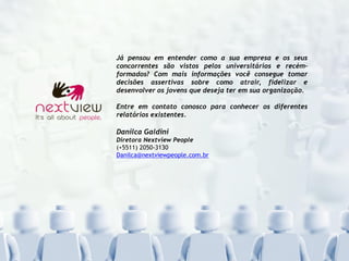Já pensou em entender como a sua empresa e os seus
concorrentes são vistos pelos universitários e recém-
formados? Com mais informações você consegue tomar
decisões assertivas sobre como atrair, fidelizar e
desenvolver os jovens que deseja ter em sua organização.
Entre em contato conosco para conhecer os diferentes
relatórios existentes.
Danilca Galdini
Diretora Nextview People
(+5511) 2050-3130
Danilca@nextviewpeople.com.br
 
