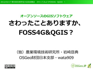 2012/03/17 第59回生態学会大会自由集会　さわってみようFOSS4G（QGIS）！




              オープンソースのGISソフトウェア

     さわったことありますか、
       FOSS4G&QGIS？

         （独）農業環境技術研究所・岩崎亘典
          OSGeo財団日本支部・wata909
 