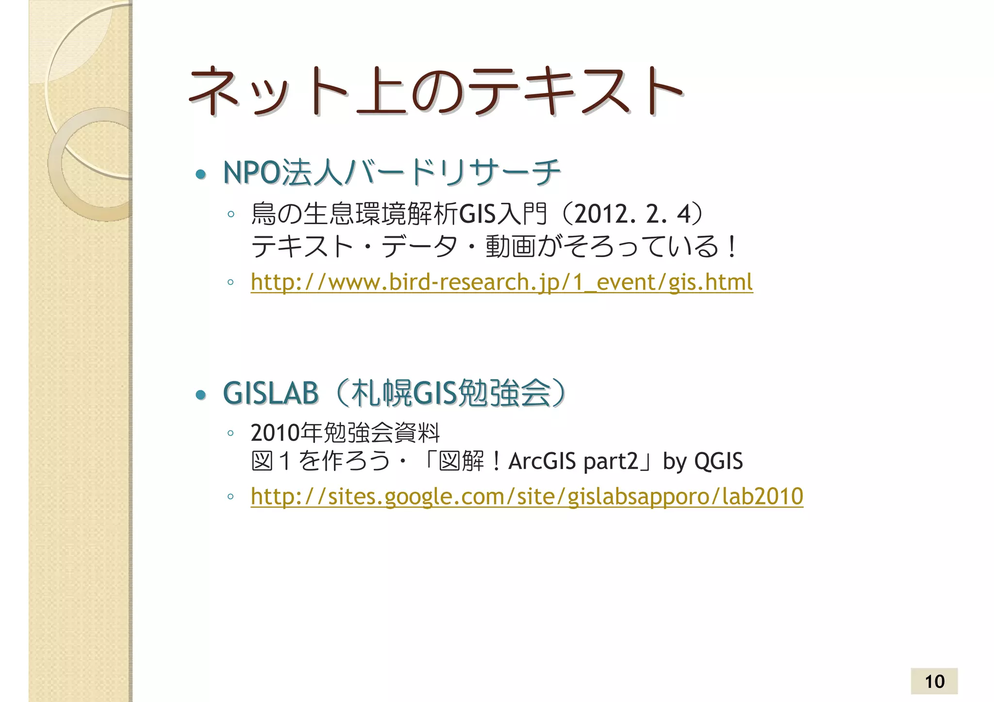 ネット上のテキスト
NPO法人バードリサーチ
◦ 鳥の生息環境解析GIS入門（2012. 2. 4）
  テキスト・データ・動画がそろっている！
◦ http://www.bird-research.jp/1_event/gis.html



GISLAB（札幌GIS勉強会）
◦ 2010年勉強会資料
  図１を作ろう・「図解！ArcGIS part2」by QGIS
◦ http://sites.google.com/site/gislabsapporo/lab2010




                                                       10
 