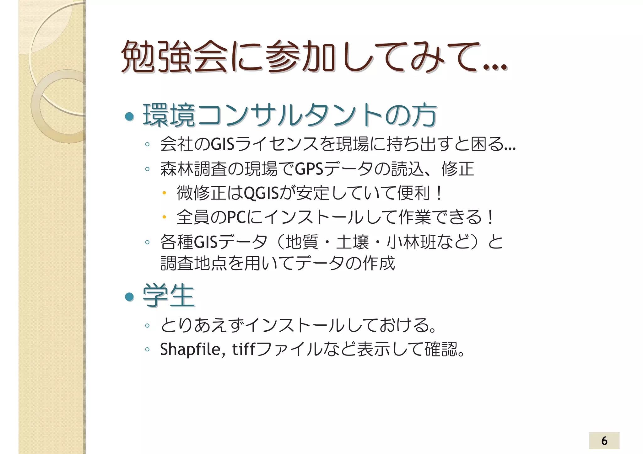 勉強会に参加してみて…
環境コンサルタントの方
◦ 会社のGISライセンスを現場に持ち出すと困る…
◦ 森林調査の現場でGPSデータの読込、修正
   微修正はQGISが安定していて便利！
   全員のPCにインストールして作業できる！
◦ 各種GISデータ（地質・土壌・小林班など）と
  調査地点を用いてデータの作成

学生
◦ とりあえずインストールしておける。
◦ Shapfile, tiffファイルなど表示して確認。




                                6
 