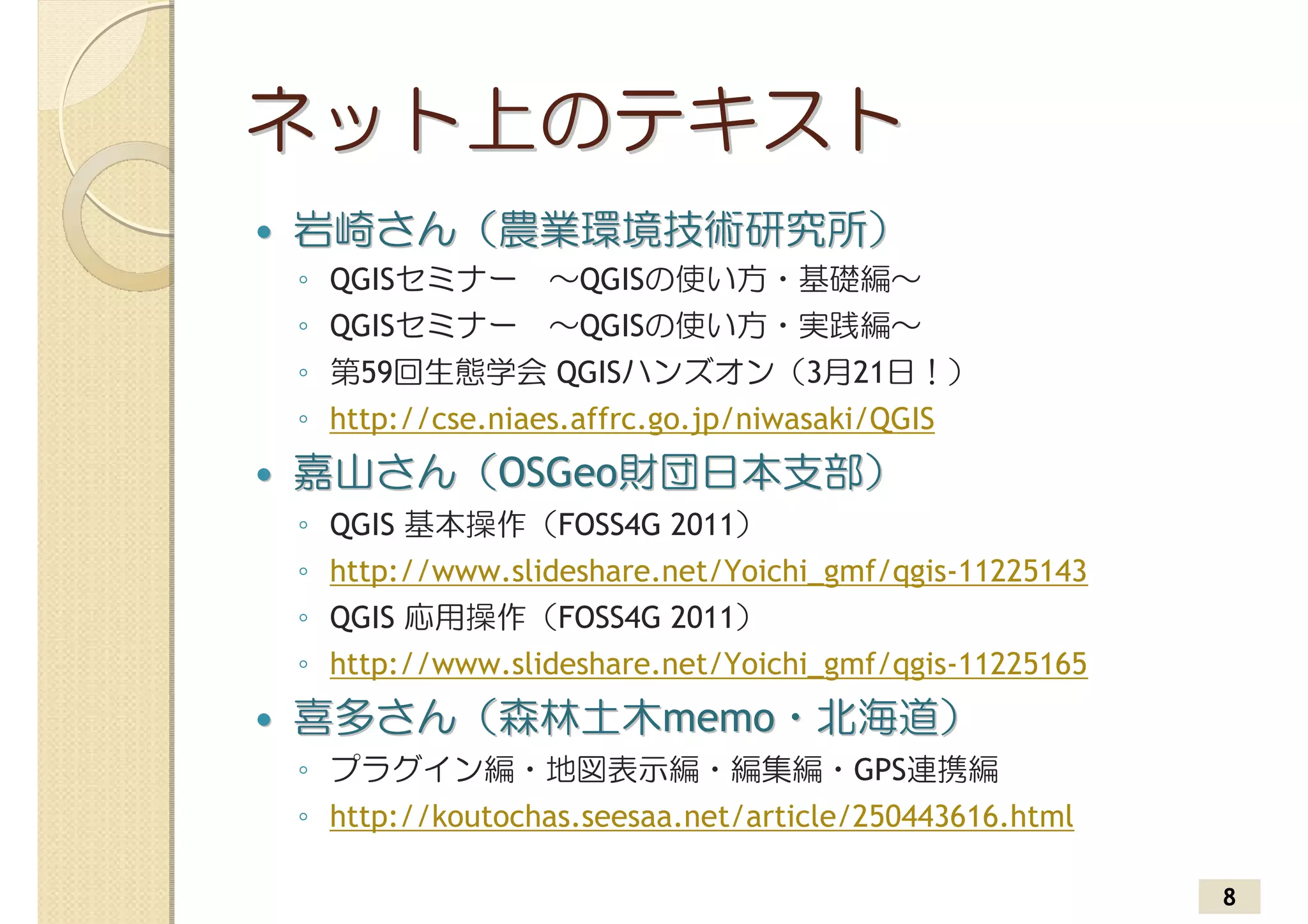 ネット上のテキスト
岩崎さん（農業環境技術研究所）
◦ QGISセミナー　～QGISの使い方・基礎編～
◦ QGISセミナー　～QGISの使い方・実践編～
◦ 第59回生態学会 QGISハンズオン（3月21日！）
◦ http://cse.niaes.affrc.go.jp/niwasaki/QGIS
嘉山さん（OSGeo財団日本支部）
◦ QGIS 基本操作（FOSS4G 2011）
◦ http://www.slideshare.net/Yoichi_gmf/qgis-11225143
◦ QGIS 応用操作（FOSS4G 2011）
◦ http://www.slideshare.net/Yoichi_gmf/qgis-11225165
喜多さん（森林土木memo・北海道）
◦ プラグイン編・地図表示編・編集編・GPS連携編
◦ http://koutochas.seesaa.net/article/250443616.html

                                                       8
 