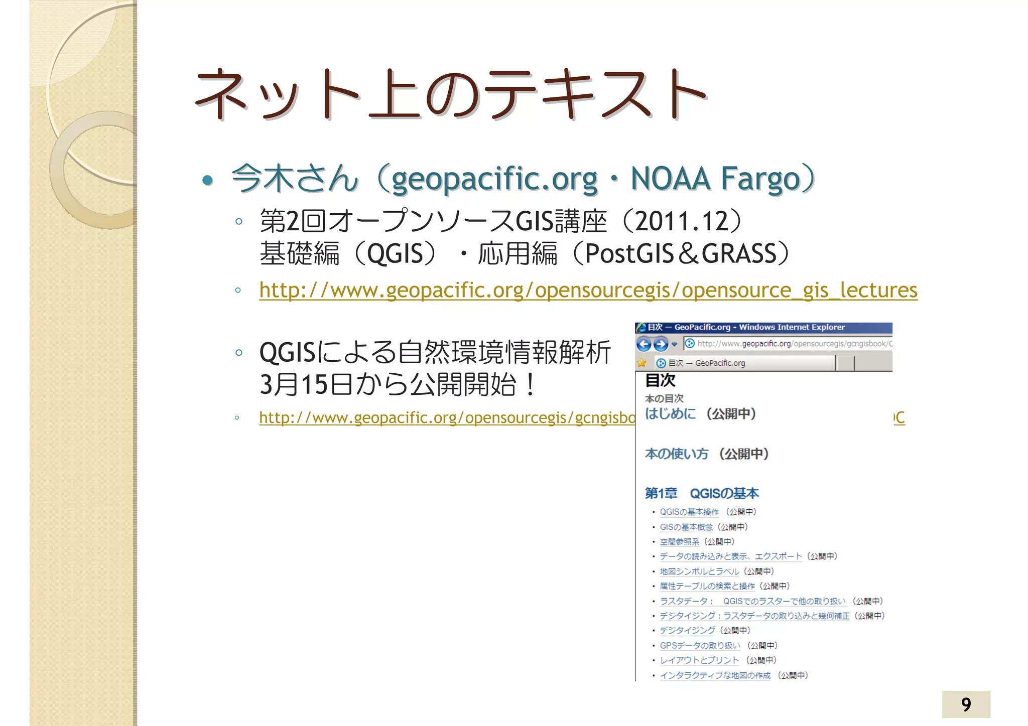 ネット上のテキスト
今木さん（geopacific.org・NOAA Fargo）
◦ 第2回オープンソースGIS講座（2011.12）
  基礎編（QGIS）・応用編（PostGIS＆GRASS）
◦ http://www.geopacific.org/opensourcegis/opensource_gis_lectures

◦ QGISによる自然環境情報解析
  3月15日から公開開始！
◦   http://www.geopacific.org/opensourcegis/gcngisbook/QGIS_book/QGIS_intro/QGIS_TOC




                                                                                       9
 
