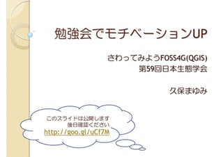 勉強会でモチベーションUP
                  さわってみようFOSS4G(QGIS)
                      第59回日本生態学会

                             久保まゆみ


このスライドは公開します
    後日確認ください
http://goo.gl/uCf7M
 