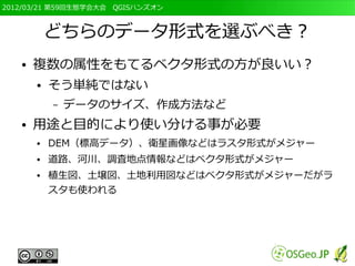 2012/03/21 第59回生態学会大会　QGISハンズオン



           どちらのデータ形式を選ぶべき？
   ●   複数の属性をもてるベクタ形式の方が良いい？
       ●   そう単純ではない
           –   データのサイズ、作成方法など
   ●   用途と目的により使い分ける事が必要
       ●   DEM（標高データ）、衛星画像などはラスタ形式がメジャー
       ●   道路、河川、調査地点情報などはベクタ形式がメジャー
       ●   植生図、土壌図、土地利用図などはベクタ形式がメジャーだがラ
           スタも使われる
 
