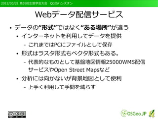2012/03/21 第59回生態学会大会　QGISハンズオン



                Webデータ配信サービス
   ●   データの“形式”ではなく“ある場所”が違う
       ●   インターネットを利用してデータを提供
           –   これまではPCにファイルとして保存
       ●   形式はラスタ形式もベクタ形式もある。
           –   代表的なものとして基盤地図情報25000WMS配信
               サービスやOpen Street Mapsなど
       ●   分析には向かないが背景地図として便利
           –   上手く利用して手間を減らす
 