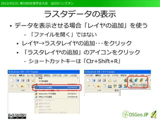 2012/03/21 第59回生態学会大会　QGISハンズオン



                  ラスタデータの表示
   ●   データを表示させる場合「レイヤの追加」を使う
           –   「ファイルを開く」ではない
       ●   レイヤ→ラスタレイヤの追加･･･をクリック
       ●   「ラスタレイヤの追加」のアイコンをクリック
           –   ショートカットキーは「Ctr+Shift+R」
 