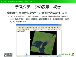 2012/03/21 第59回生態学会大会　QGISハンズオン



              ラスタデータの表示，続き
   ●   京都から琵琶湖にかけての画像が表示されます
       ●   ファイル名のLE7はランドサット7号、110036は画像の撮影位置（Rowが
           110，Pathが36）、2000は撮影年、238は撮影日（一年の238日目、つまり
           8/25）を意味します
 