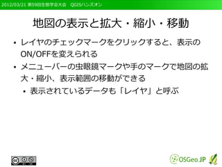 2012/03/21 第59回生態学会大会　QGISハンズオン




           地図の表示と拡大・縮小・移動
   ●   レイヤのチェックマークをクリックすると、表示の
       ON/OFFを変えられる
   ●   メニューバーの虫眼鏡マークや手のマークで地図の拡
       大・縮小、表示範囲の移動ができる
       ●   表示されているデータも「レイヤ」と呼ぶ
 