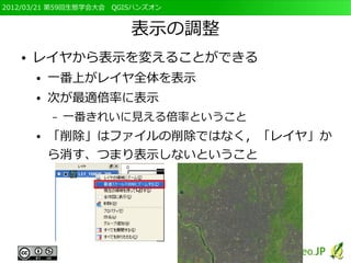 2012/03/21 第59回生態学会大会　QGISハンズオン


                         表示の調整
   ●   レイヤから表示を変えることができる
       ●   一番上がレイヤ全体を表示
       ●   次が最適倍率に表示
           –   一番きれいに見える倍率ということ
       ●   「削除」はファイルの削除ではなく，「レイヤ」か
           ら消す、つまり表示しないということ
 