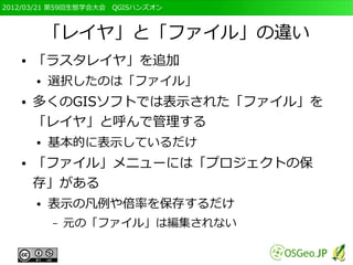 2012/03/21 第59回生態学会大会　QGISハンズオン



           「レイヤ」と「ファイル」の違い
   ●   「ラスタレイヤ」を追加
       ●   選択したのは「ファイル」
   ●   多くのGISソフトでは表示された「ファイル」を
       「レイヤ」と呼んで管理する
       ●   基本的に表示しているだけ
   ●   「ファイル」メニューには「プロジェクトの保
       存」がある
       ●   表示の凡例や倍率を保存するだけ
           –   元の「ファイル」は編集されない
 