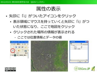 2012/03/21 第59回生態学会大会　QGISハンズオン



                         属性の表示
   ●   矢印に「i」がついたアイコンをクリック
       ●   表示領域にマウスを持っていくと矢印に「i」がつ
           いた状態になり、ここで地図をクリック
       ●   クリックされた場所の情報が表示される
           –   ここでは位置情報とデータの値
 
