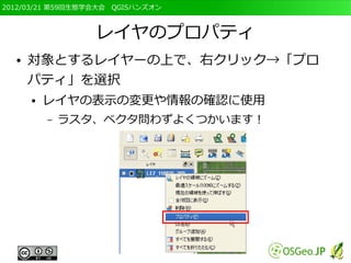 2012/03/21 第59回生態学会大会　QGISハンズオン



                  レイヤのプロパティ
  ●   対象とするレイヤーの上で、右クリック→「プロ
      パティ」を選択
      ●   レイヤの表示の変更や情報の確認に使用
          –   ラスタ、ベクタ問わずよくつかいます！
 