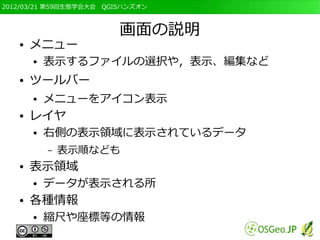 2012/03/21 第59回生態学会大会　QGISハンズオン



                         画面の説明
   ●   メニュー
       ●   表示するファイルの選択や，表示、編集など
   ●   ツールバー
       ●   メニューをアイコン表示
   ●   レイヤ
       ●   右側の表示領域に表示されているデータ
           –   表示順なども
   ●   表示領域
       ●   データが表示される所
   ●   各種情報
       ●   縮尺や座標等の情報
 