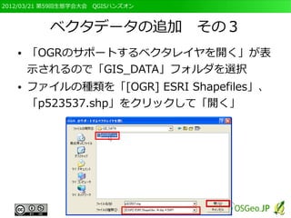 2012/03/21 第59回生態学会大会　QGISハンズオン



           ベクタデータの追加　その３
   ●   「OGRのサポートするベクタレイヤを開く」が表
       示されるので「GIS_DATA」フォルダを選択
   ●   ファイルの種類を「[OGR] ESRI Shapefiles」、
       「p523537.shp」をクリックして「開く」
 