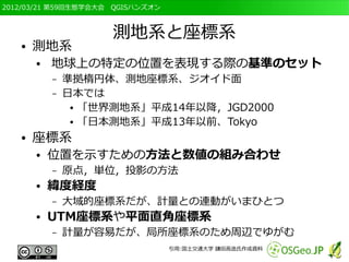 2012/03/21 第59回生態学会大会　QGISハンズオン



                     測地系と座標系
   ●   測地系
       ●   地球上の特定の位置を表現する際の基準のセット
           –   準拠楕円体、測地座標系、ジオイド面
           –   日本では
                ● 「世界測地系」平成14年以降，JGD2000

                ● 「日本測地系」平成13年以前、Tokyo


   ●   座標系
       ●   位置を示すための方法と数値の組み合わせ
           –   原点，単位，投影の方法
       ●   緯度経度
           –   大域的座標系だが、計量との連動がいまひとつ
       ●   UTM座標系や平面直角座標系
           –   計量が容易だが、局所座標系のため周辺でゆがむ
                                  引用:国土交通大学 鎌田高造氏作成資料
 
