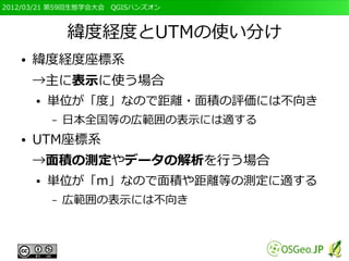 2012/03/21 第59回生態学会大会　QGISハンズオン



               緯度経度とUTMの使い分け
   ●   緯度経度座標系
       →主に表示に使う場合
       ●   単位が「度」なので距離・面積の評価には不向き
           –   日本全国等の広範囲の表示には適する
   ●   UTM座標系
       →面積の測定やデータの解析を行う場合
       ●   単位が「m」なので面積や距離等の測定に適する
           –   広範囲の表示には不向き
 