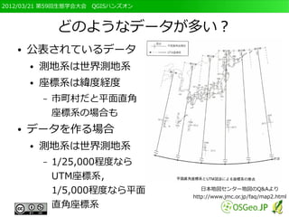 2012/03/21 第59回生態学会大会　QGISハンズオン



               どのようなデータが多い？
   ●   公表されているデータ
       ●   測地系は世界測地系
       ●   座標系は緯度経度
           –   市町村だと平面直角
               座標系の場合も
   ●   データを作る場合
       ●   測地系は世界測地系
           –   1/25,000程度なら
               UTM座標系，
               1/5,000程度なら平面        日本地図センター地図のQ&Aより
                                  http://www.jmc.or.jp/faq/map2.html
               直角座標系
 