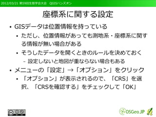 2012/03/21 第59回生態学会大会　QGISハンズオン



                  座標系に関する設定
   ●   GISデータは位置情報を持っている
       ●   ただし、位置情報があっても測地系・座標系に関す
           る情報が無い場合がある
       ●   そうしたデータを開くときのルールを決めておく
           –   設定しないと地図が重ならない場合もある
   ●   メニューの「設定」→「オプション」をクリック
       ●   「オプション」が表示されるので、「CRS」を選
           択、「CRSを確認する」をチェックして「OK」
 