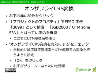 2012/03/21 第59回生態学会大会　QGISハンズオン



                オンザフライCRS変換
   ●   右下の赤い部分をクリック
   ●   「プロジェクトのプロパティ」でEPSG IDを
       「3099」として検索、「JGD2000 / UTM zone
       53N」となっているのを確認
       ●   ここではUTM座標系を使う
   ●   'オンザフライCRS変換を有効にする'をチェック
       ●   自動的に緯度経度座標系とUTM座標系の変換を行
           うように設定
       ●   「OK」をクリック
       ●   右下がグリーンになったのを確認
 