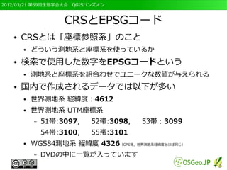 2012/03/21 第59回生態学会大会　QGISハンズオン



                   CRSとEPSGコード
   ●   CRSとは「座標参照系」のこと
       ●   どういう測地系と座標系を使っているか
   ●   検索で使用した数字をEPSGコードという
       ●   測地系と座標系を組合わせでユニークな数値が与えられる
   ●   国内で作成されるデータでは以下が多い
       ●   世界測地系 経緯度：4612
       ●   世界測地系 UTM座標系
           –   51帯:3097，   52帯:3098，   53帯：3099
               54帯:3100，   55帯:3101
       ●   WGS84測地系 経緯度 4326（GPS等，世界測地系経緯度とほぼ同じ）
           –   DVDの中に一覧が入っています
 
