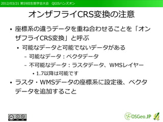 2012/03/21 第59回生態学会大会　QGISハンズオン



               オンザフライCRS変換の注意
   ●   座標系の違うデータを重ね合わせることを「オン
       ザフライCRS変換」と呼ぶ
       ●   可能なデータと可能でないデータがある
           –   可能なデータ：ベクタデータ
           –   不可能なデータ：ラスタデータ、WMSレイヤー
               ●   1.7以降は可能です
   ●   ラスタ・WMSデータの座標系に設定後、ベクタ
       データを追加すること
 