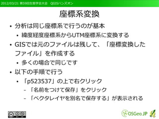 2012/03/21 第59回生態学会大会　QGISハンズオン



                         座標系変換
   ●   分析は同じ座標系で行うのが基本
       ●   緯度経度座標系からUTM座標系に変換する
   ●   GISでは元のファイルは残して、「座標変換した
       ファイル」を作成する
       ●   多くの場合で同じです
   ●   以下の手順で行う
       ●   「p523537」の上で右クリック
           –   「名前をつけて保存」をクリック
           –   「ベクタレイヤを別名で保存する」が表示される
 