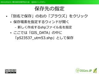 2012/03/21 第59回生態学会大会　QGISハンズオン



                       保存先の指定
   ●   「別名で保存」の右の「ブラウズ」をクリック
       ●   保存場素を指定するウィンドが開く
           –   新しく作成するshpファイル名を指定
       ●   ここでは「GIS_DATA」の中に
           「p523537_utm53.shp」として保存
 