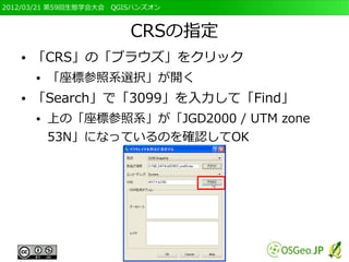 2012/03/21 第59回生態学会大会　QGISハンズオン



                         CRSの指定
   ●   「CRS」の「ブラウズ」をクリック
       ●   「座標参照系選択」が開く
   ●   「Search」で「3099」を入力して「Find」
       ●   上の「座標参照系」が「JGD2000 / UTM zone
           53N」になっているのを確認してOK
 