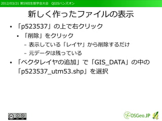 2012/03/21 第59回生態学会大会　QGISハンズオン



               新しく作ったファイルの表示
   ●   「p523537」の上で右クリック
       ●   「削除」をクリック
           –   表示している「レイヤ」から削除するだけ
           –   元データは残っている
   ●   「ベクタレイヤの追加」で「GIS_DATA」の中の
       「p523537_utm53.shp」を選択
 