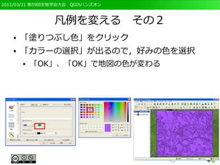 2012/03/21 第59回生態学会大会　QGISハンズオン



                凡例を変える　その２
   ●   「塗りつぶし色」をクリック
   ●   「カラーの選択」が出るので，好みの色を選択
       ●   「OK」、「OK」で地図の色が変わる
 